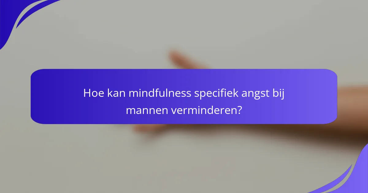 Hoe kan mindfulness specifiek angst bij mannen verminderen?