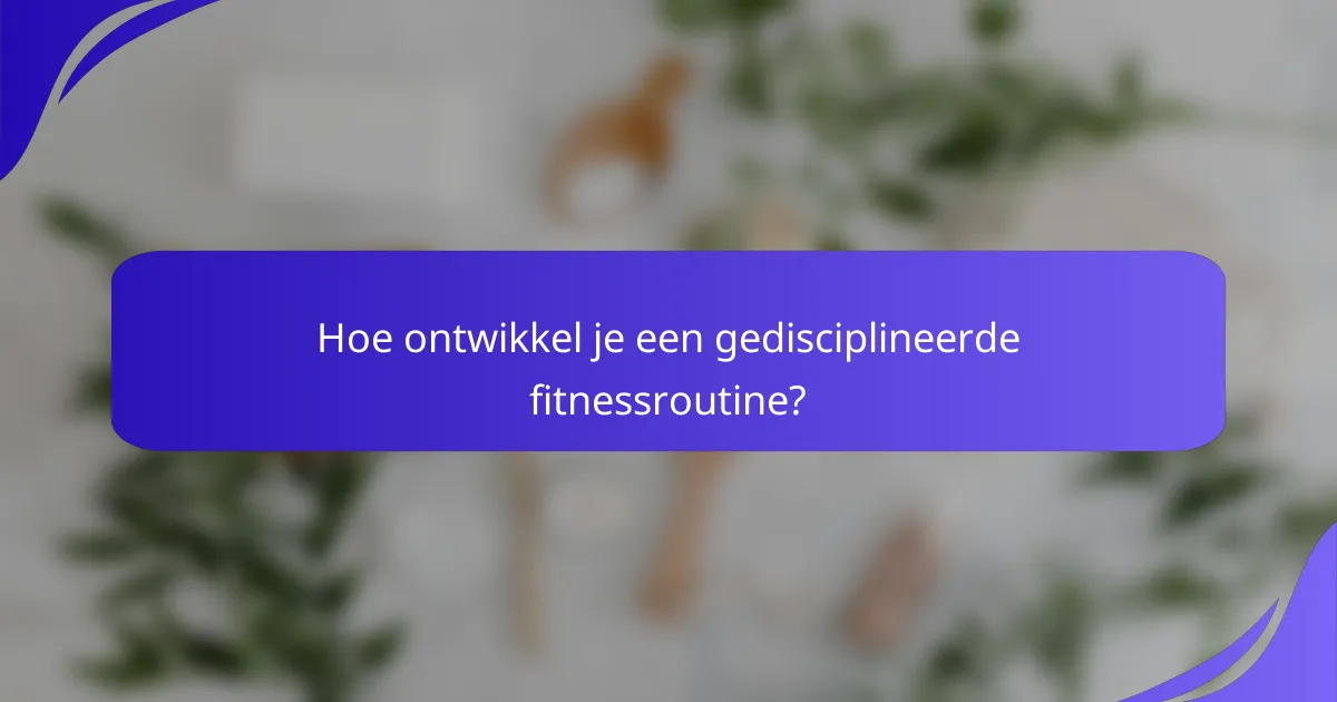 Hoe ontwikkel je een gedisciplineerde fitnessroutine?