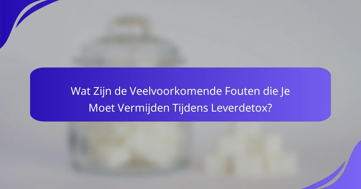 Wat Zijn de Veelvoorkomende Fouten die Je Moet Vermijden Tijdens Leverdetox?