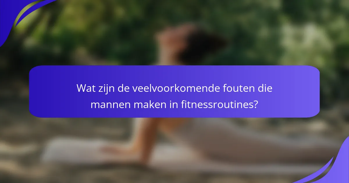 Wat zijn de veelvoorkomende fouten die mannen maken in fitnessroutines?