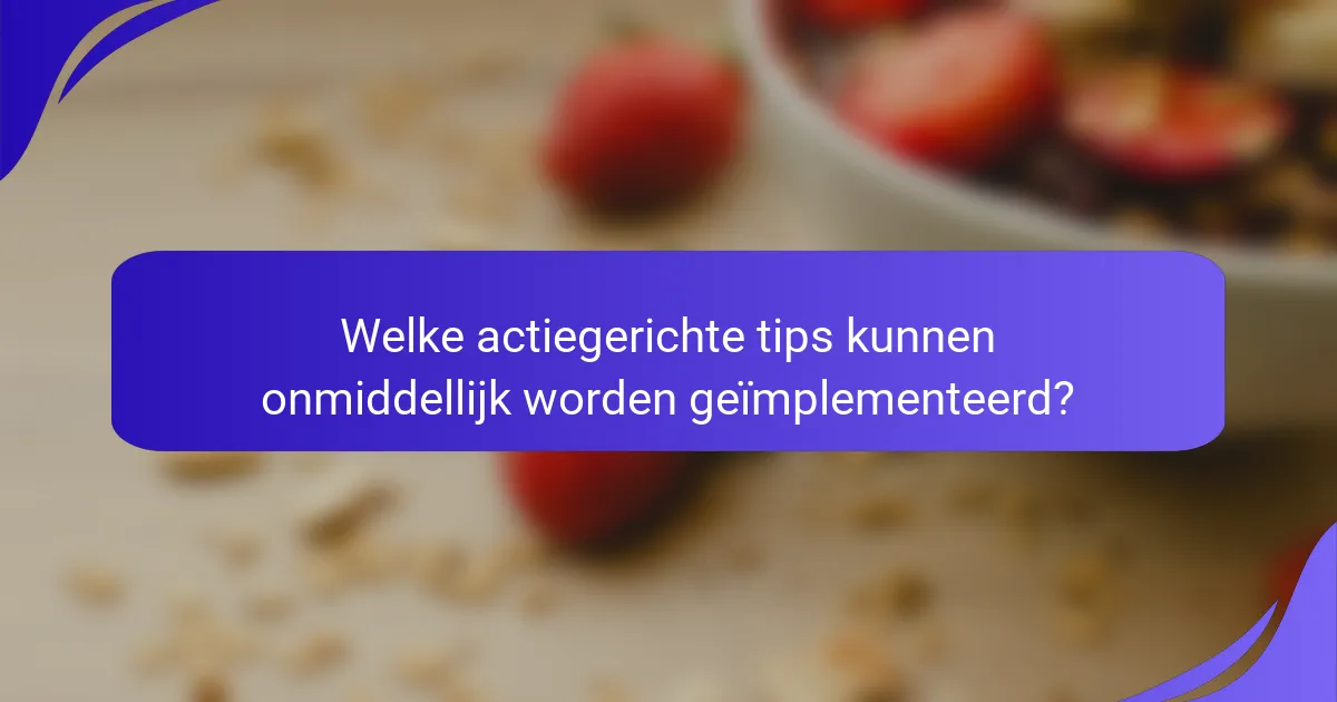 Welke actiegerichte tips kunnen onmiddellijk worden geïmplementeerd?