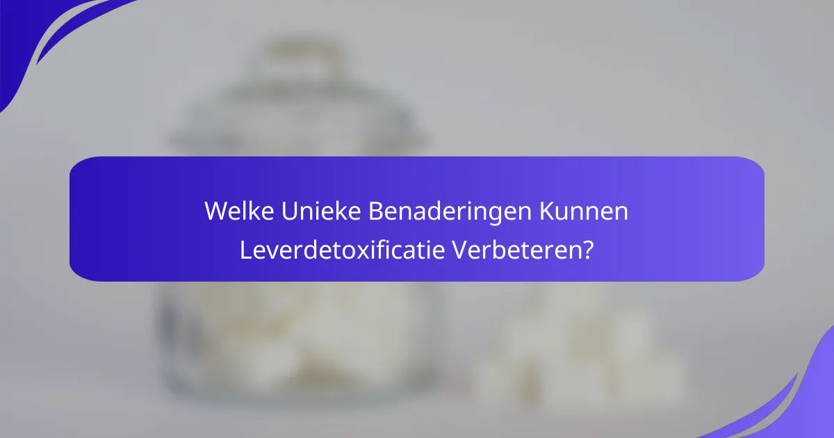 Welke Unieke Benaderingen Kunnen Leverdetoxificatie Verbeteren?