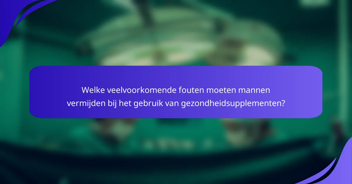 Welke veelvoorkomende fouten moeten mannen vermijden bij het gebruik van gezondheidsupplementen?